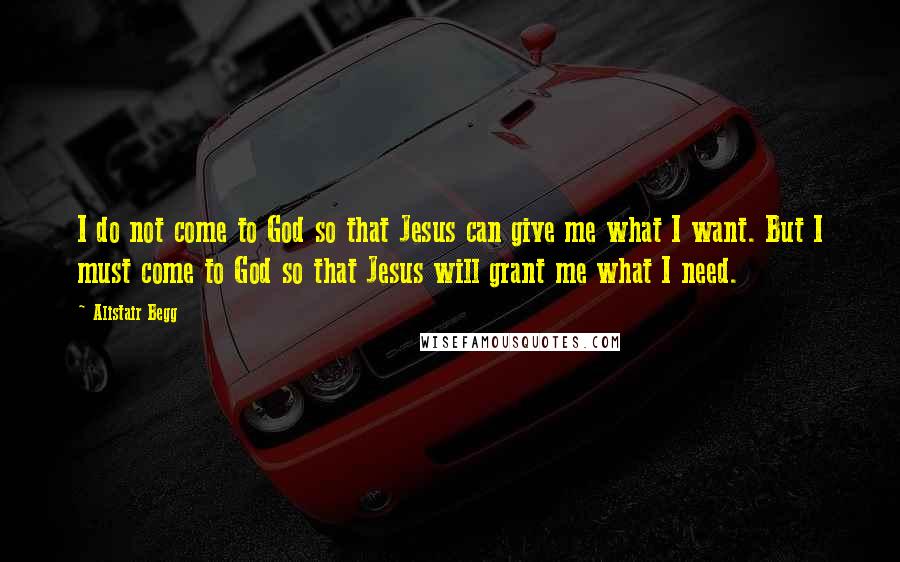 Alistair Begg Quotes: I do not come to God so that Jesus can give me what I want. But I must come to God so that Jesus will grant me what I need.