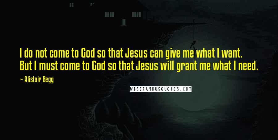 Alistair Begg Quotes: I do not come to God so that Jesus can give me what I want. But I must come to God so that Jesus will grant me what I need.