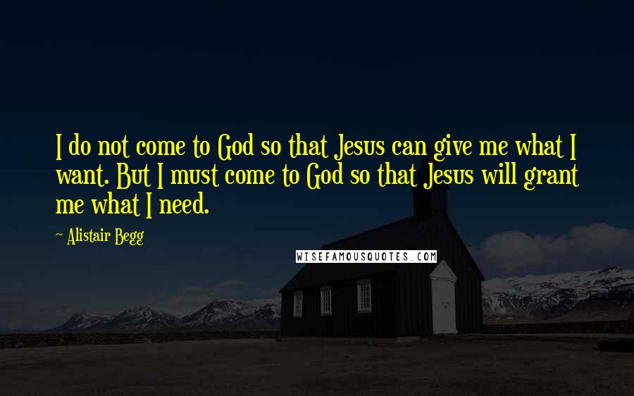 Alistair Begg Quotes: I do not come to God so that Jesus can give me what I want. But I must come to God so that Jesus will grant me what I need.