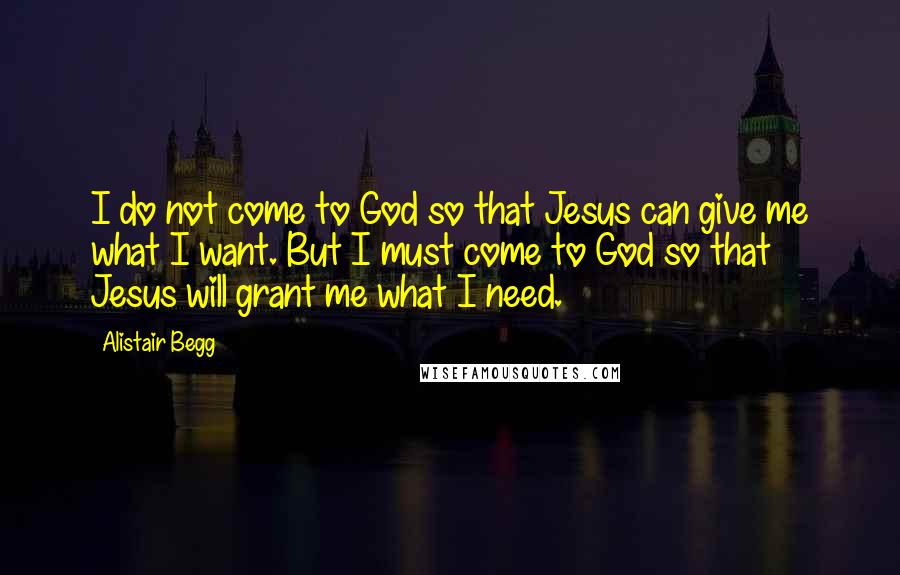 Alistair Begg Quotes: I do not come to God so that Jesus can give me what I want. But I must come to God so that Jesus will grant me what I need.