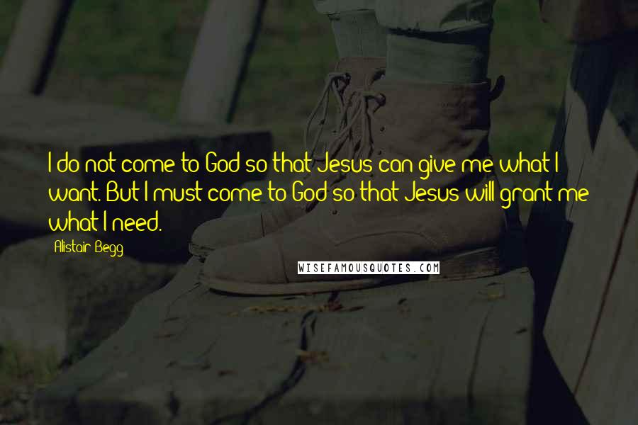 Alistair Begg Quotes: I do not come to God so that Jesus can give me what I want. But I must come to God so that Jesus will grant me what I need.