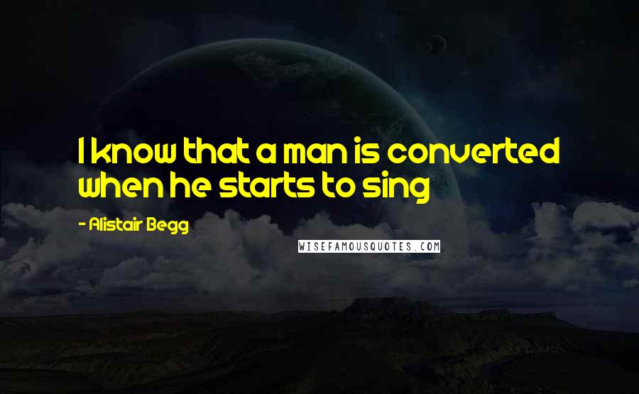Alistair Begg Quotes: I know that a man is converted when he starts to sing
