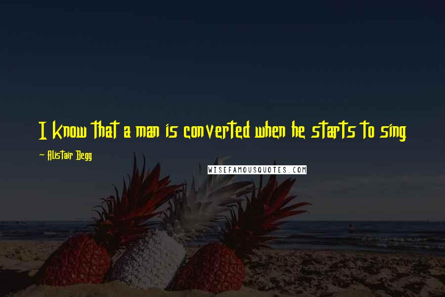 Alistair Begg Quotes: I know that a man is converted when he starts to sing