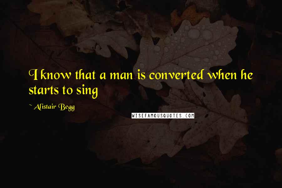 Alistair Begg Quotes: I know that a man is converted when he starts to sing