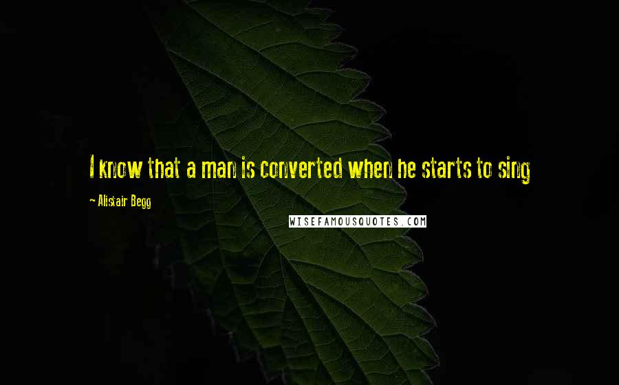 Alistair Begg Quotes: I know that a man is converted when he starts to sing