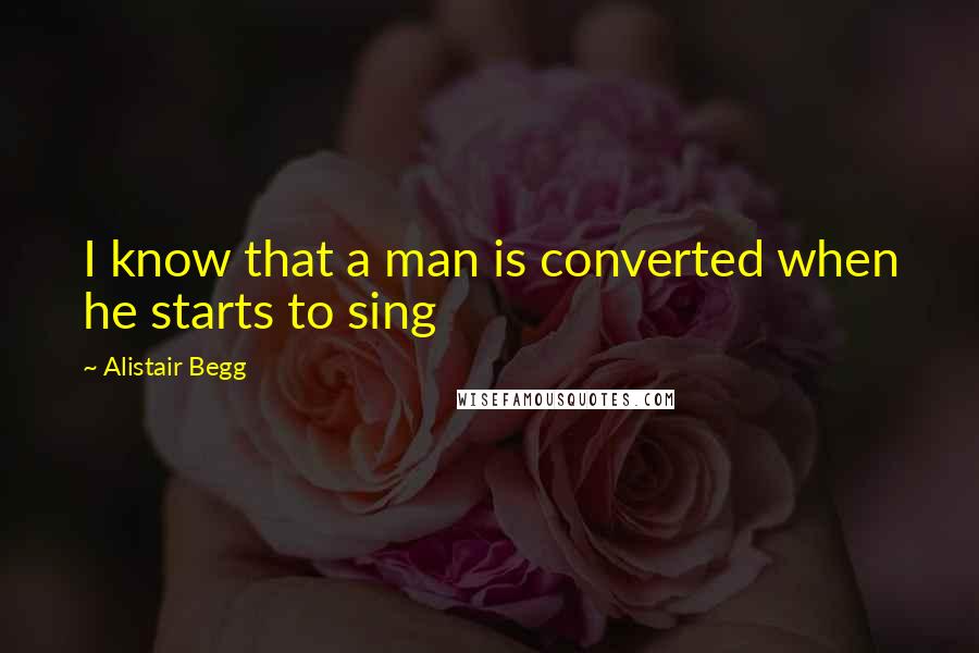 Alistair Begg Quotes: I know that a man is converted when he starts to sing