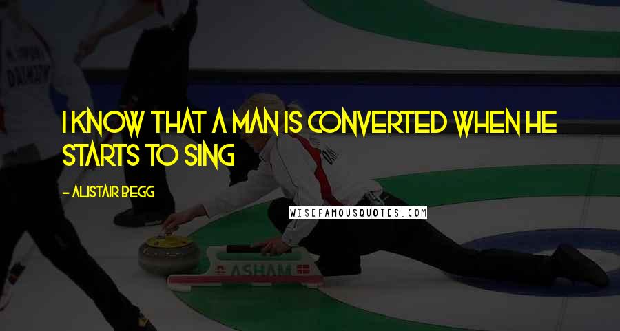 Alistair Begg Quotes: I know that a man is converted when he starts to sing