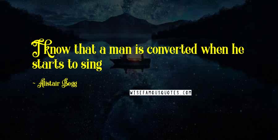 Alistair Begg Quotes: I know that a man is converted when he starts to sing