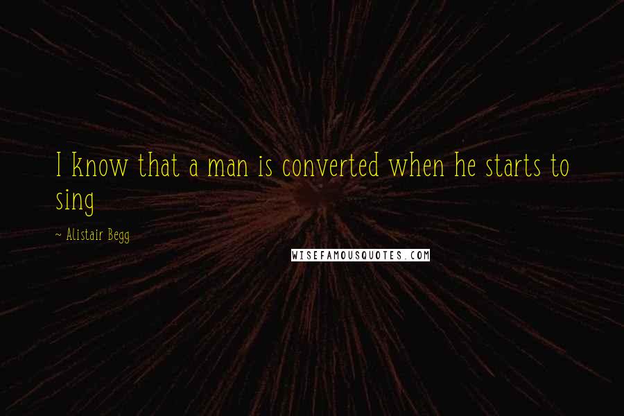 Alistair Begg Quotes: I know that a man is converted when he starts to sing