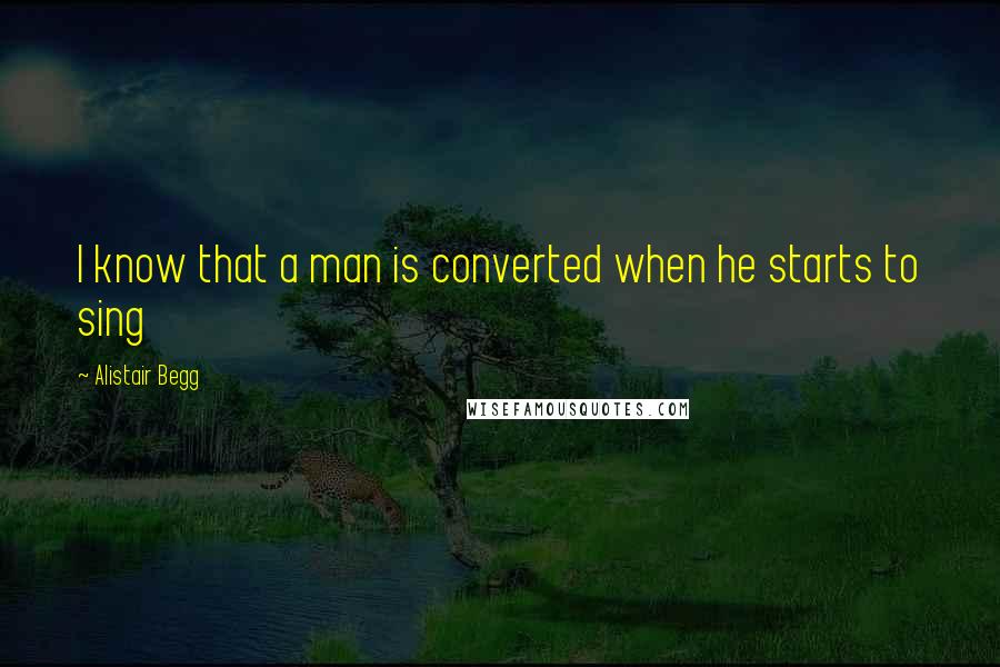 Alistair Begg Quotes: I know that a man is converted when he starts to sing