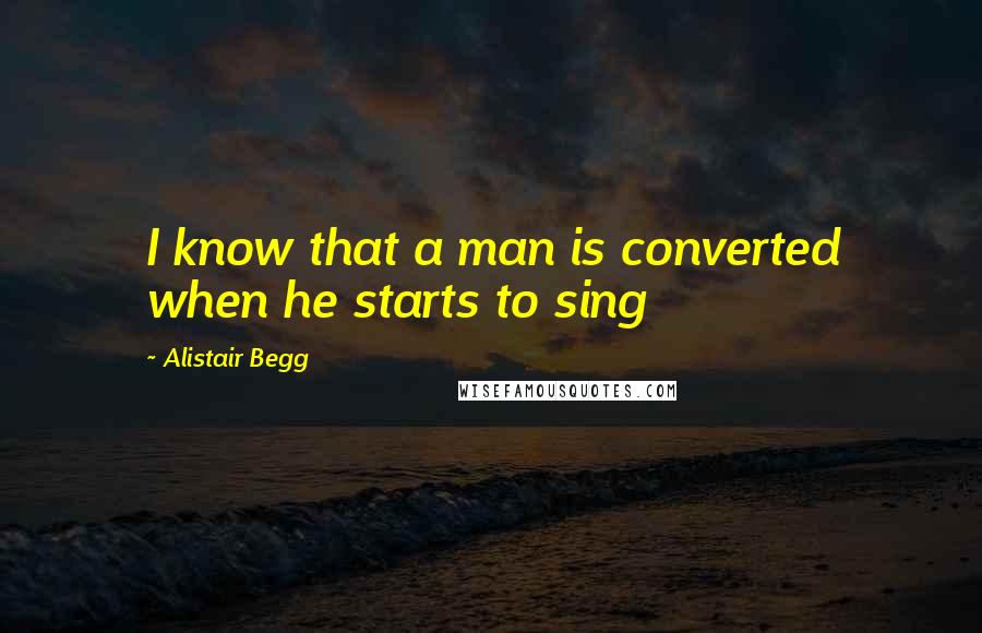 Alistair Begg Quotes: I know that a man is converted when he starts to sing