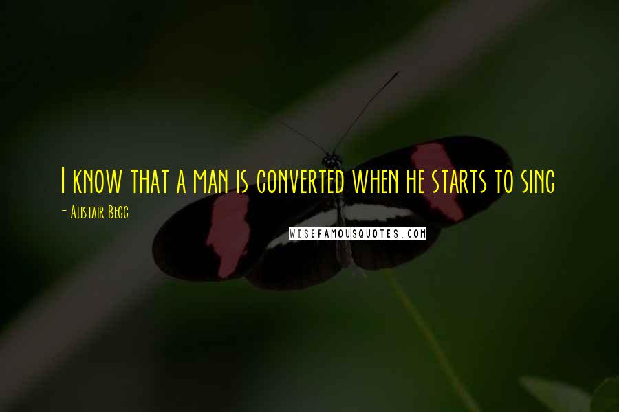 Alistair Begg Quotes: I know that a man is converted when he starts to sing