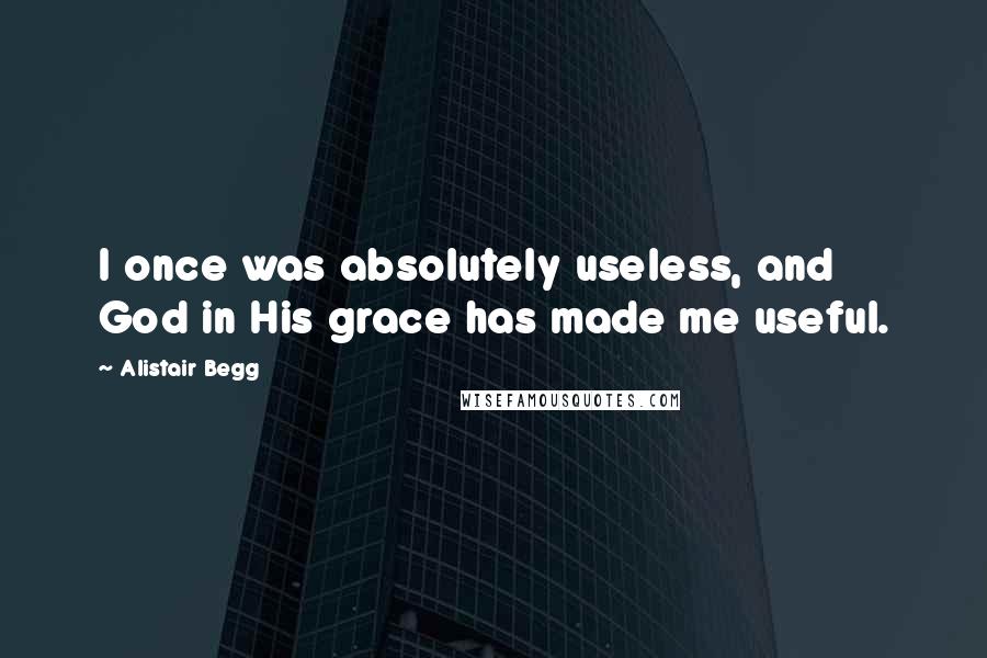 Alistair Begg Quotes: I once was absolutely useless, and God in His grace has made me useful.