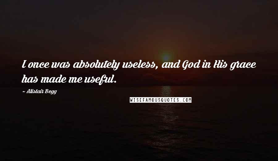 Alistair Begg Quotes: I once was absolutely useless, and God in His grace has made me useful.