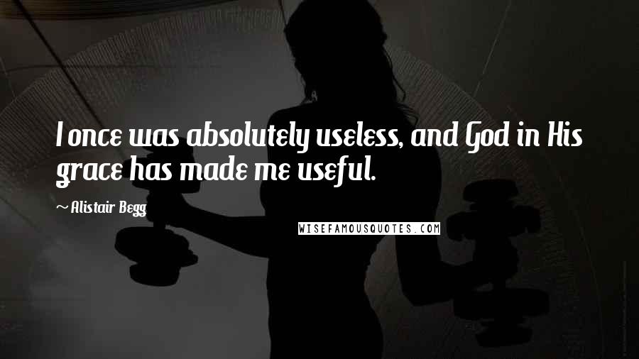 Alistair Begg Quotes: I once was absolutely useless, and God in His grace has made me useful.