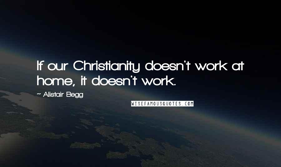 Alistair Begg Quotes: If our Christianity doesn't work at home, it doesn't work.