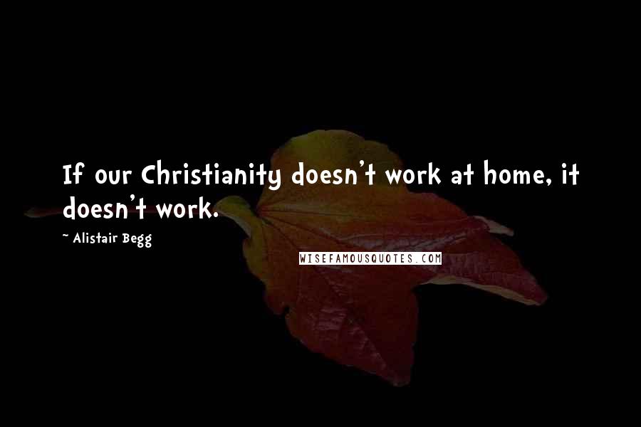 Alistair Begg Quotes: If our Christianity doesn't work at home, it doesn't work.