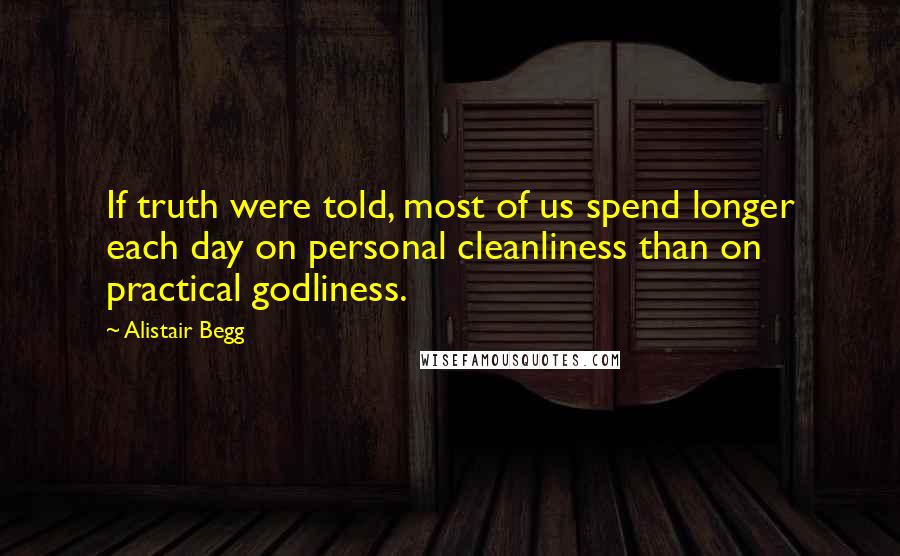 Alistair Begg Quotes: If truth were told, most of us spend longer each day on personal cleanliness than on practical godliness.