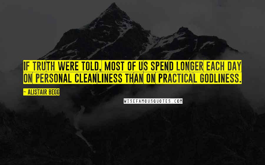 Alistair Begg Quotes: If truth were told, most of us spend longer each day on personal cleanliness than on practical godliness.