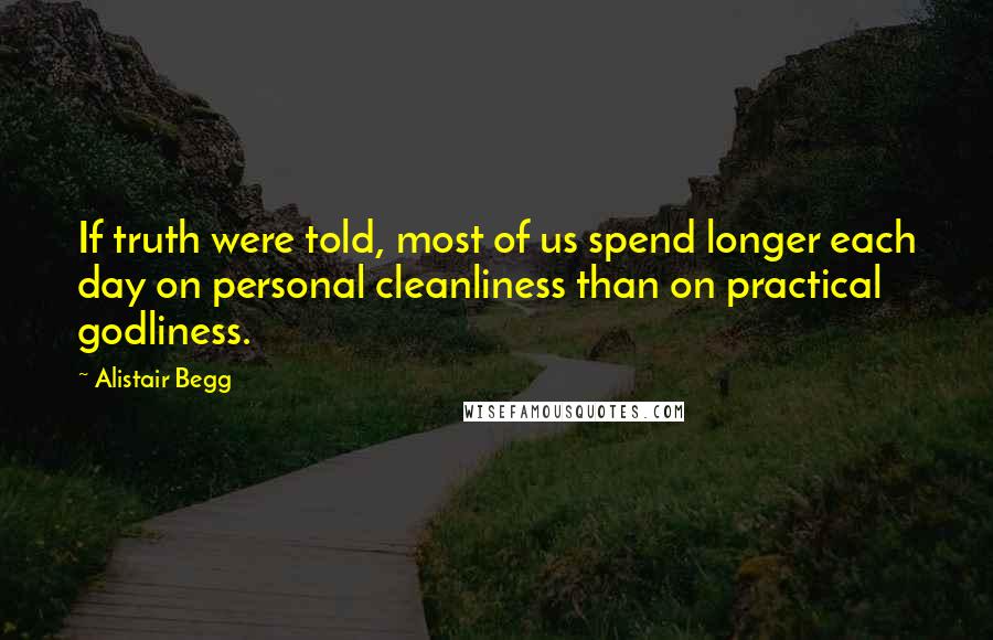 Alistair Begg Quotes: If truth were told, most of us spend longer each day on personal cleanliness than on practical godliness.