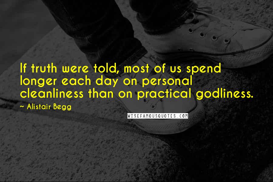Alistair Begg Quotes: If truth were told, most of us spend longer each day on personal cleanliness than on practical godliness.