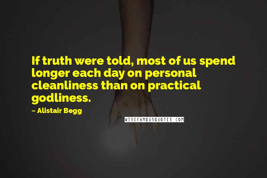 Alistair Begg Quotes: If truth were told, most of us spend longer each day on personal cleanliness than on practical godliness.