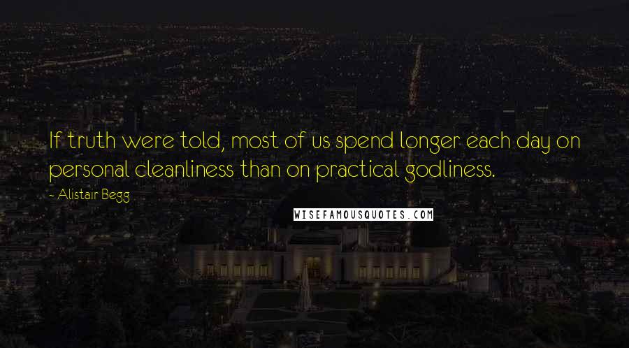 Alistair Begg Quotes: If truth were told, most of us spend longer each day on personal cleanliness than on practical godliness.