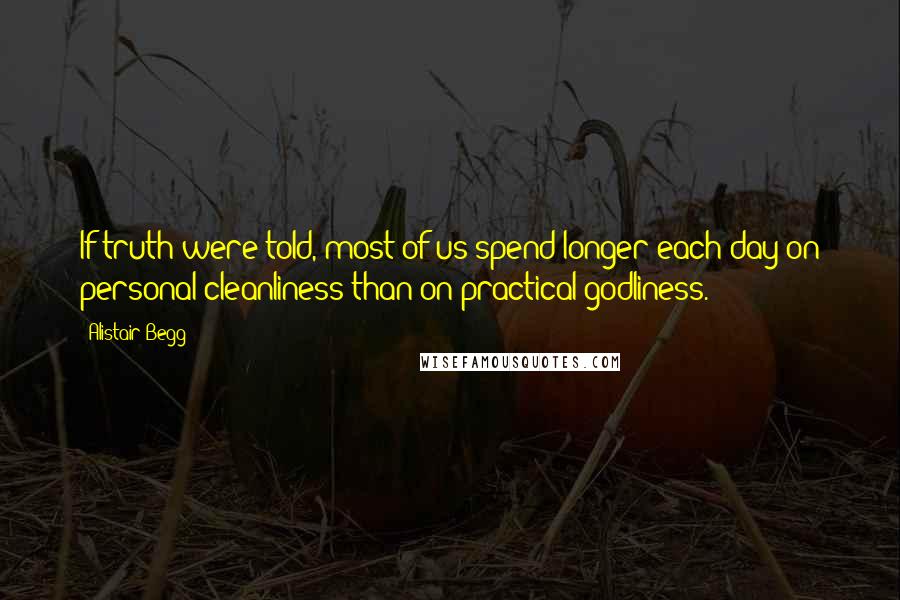 Alistair Begg Quotes: If truth were told, most of us spend longer each day on personal cleanliness than on practical godliness.