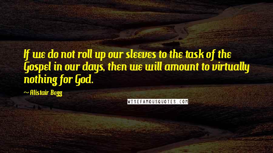 Alistair Begg Quotes: If we do not roll up our sleeves to the task of the Gospel in our days, then we will amount to virtually nothing for God.