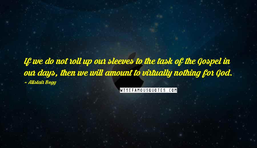 Alistair Begg Quotes: If we do not roll up our sleeves to the task of the Gospel in our days, then we will amount to virtually nothing for God.