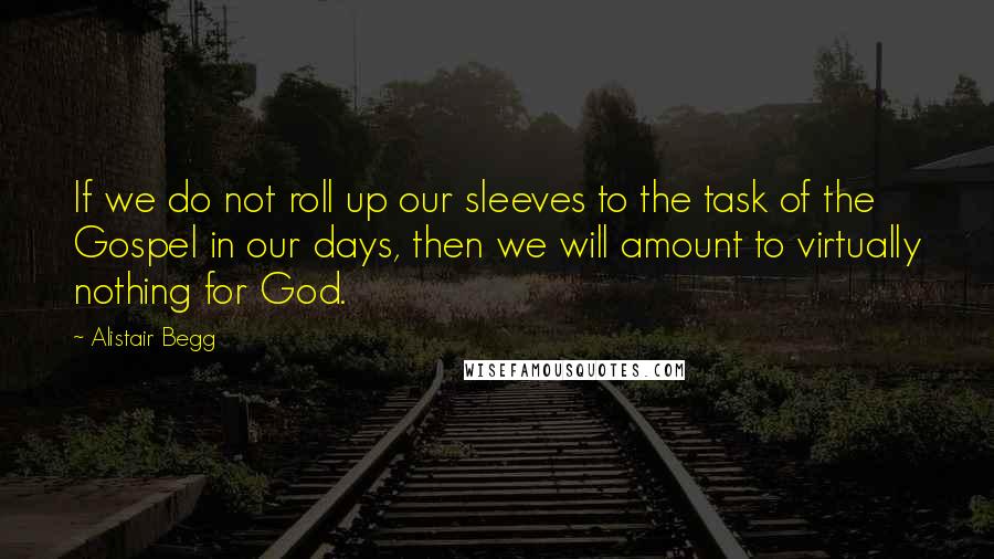 Alistair Begg Quotes: If we do not roll up our sleeves to the task of the Gospel in our days, then we will amount to virtually nothing for God.