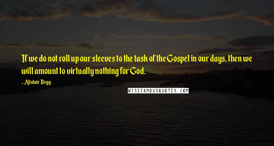 Alistair Begg Quotes: If we do not roll up our sleeves to the task of the Gospel in our days, then we will amount to virtually nothing for God.