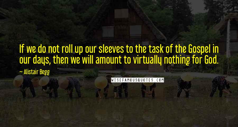 Alistair Begg Quotes: If we do not roll up our sleeves to the task of the Gospel in our days, then we will amount to virtually nothing for God.