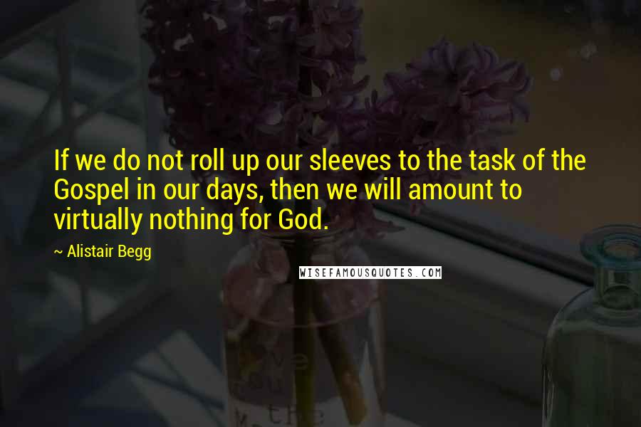 Alistair Begg Quotes: If we do not roll up our sleeves to the task of the Gospel in our days, then we will amount to virtually nothing for God.