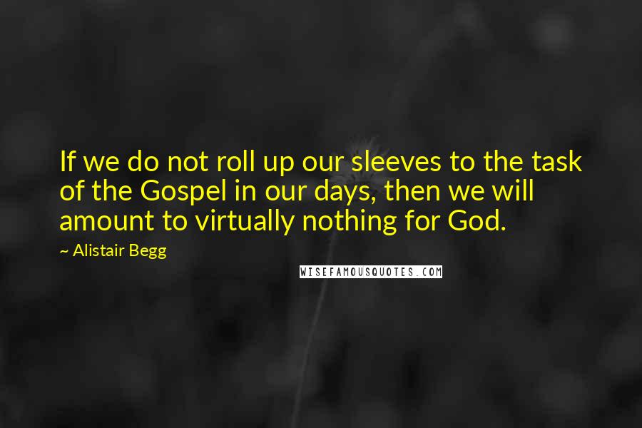 Alistair Begg Quotes: If we do not roll up our sleeves to the task of the Gospel in our days, then we will amount to virtually nothing for God.