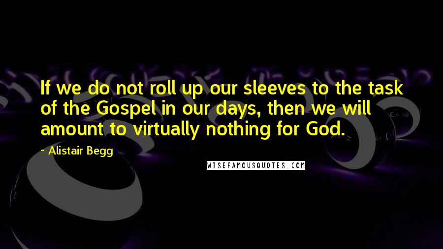 Alistair Begg Quotes: If we do not roll up our sleeves to the task of the Gospel in our days, then we will amount to virtually nothing for God.
