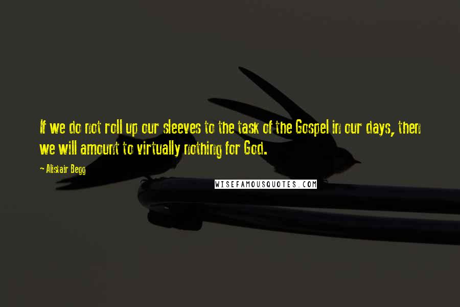 Alistair Begg Quotes: If we do not roll up our sleeves to the task of the Gospel in our days, then we will amount to virtually nothing for God.