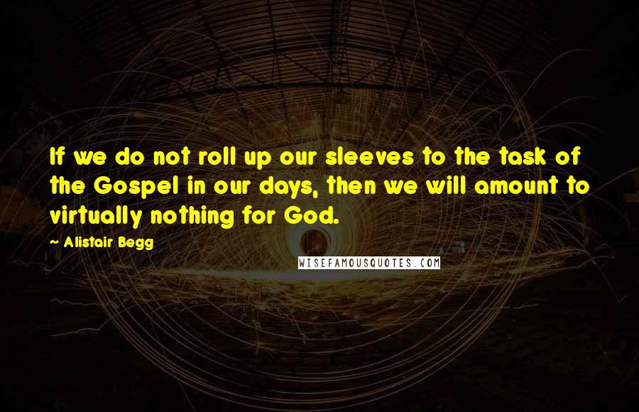 Alistair Begg Quotes: If we do not roll up our sleeves to the task of the Gospel in our days, then we will amount to virtually nothing for God.