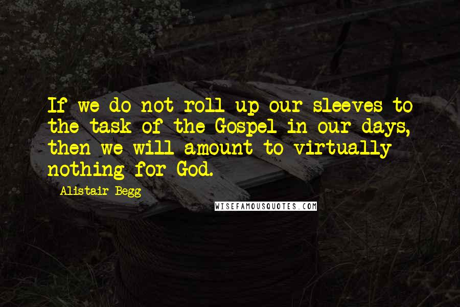 Alistair Begg Quotes: If we do not roll up our sleeves to the task of the Gospel in our days, then we will amount to virtually nothing for God.