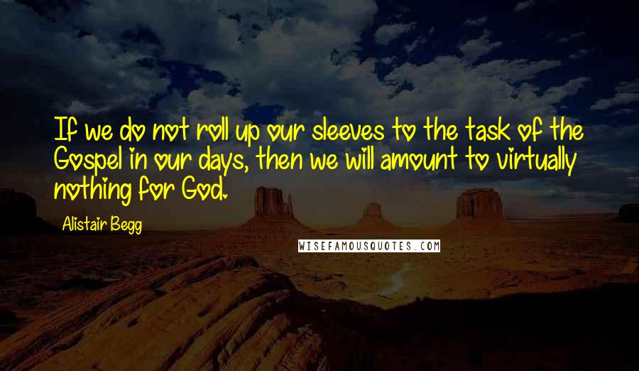 Alistair Begg Quotes: If we do not roll up our sleeves to the task of the Gospel in our days, then we will amount to virtually nothing for God.