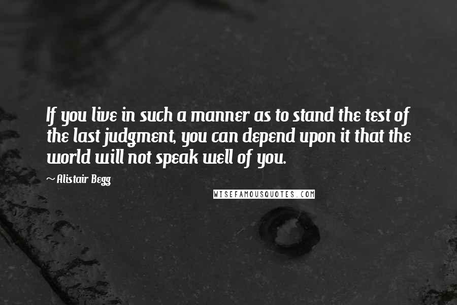 Alistair Begg Quotes: If you live in such a manner as to stand the test of the last judgment, you can depend upon it that the world will not speak well of you.