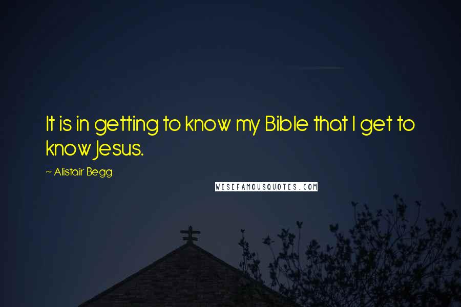 Alistair Begg Quotes: It is in getting to know my Bible that I get to know Jesus.