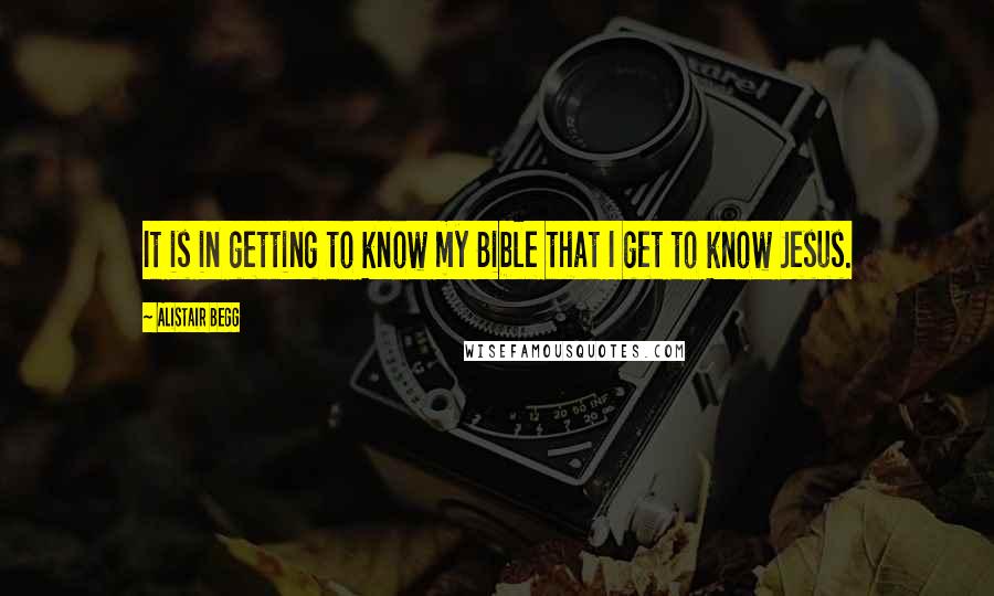 Alistair Begg Quotes: It is in getting to know my Bible that I get to know Jesus.