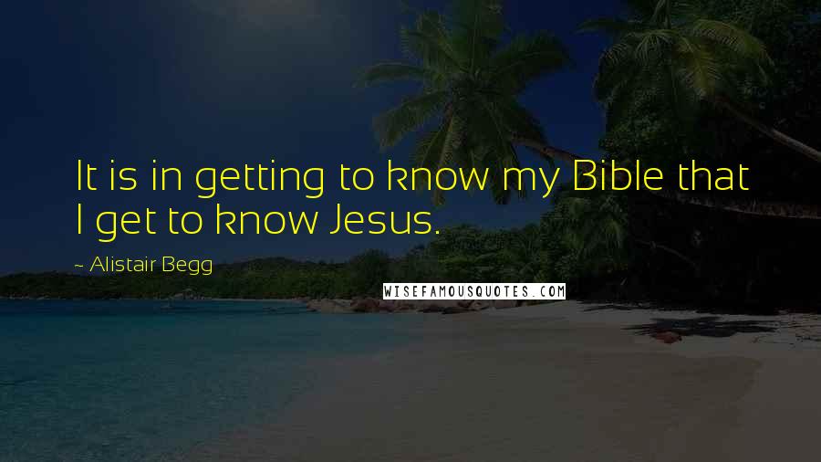 Alistair Begg Quotes: It is in getting to know my Bible that I get to know Jesus.
