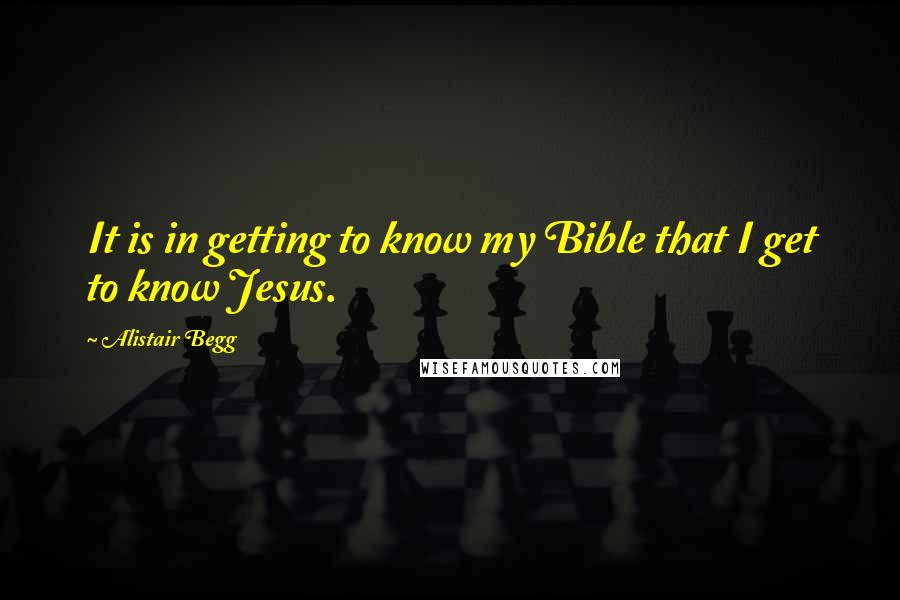 Alistair Begg Quotes: It is in getting to know my Bible that I get to know Jesus.