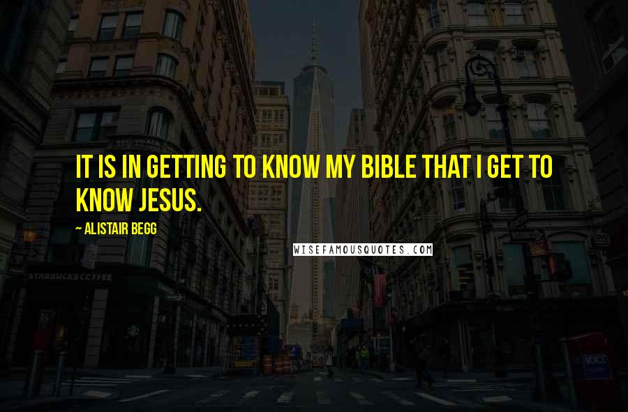 Alistair Begg Quotes: It is in getting to know my Bible that I get to know Jesus.