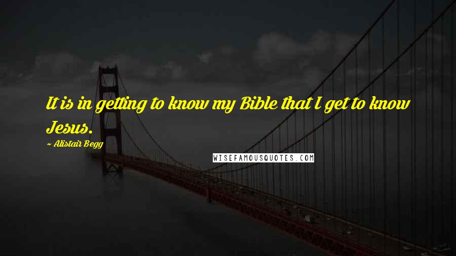 Alistair Begg Quotes: It is in getting to know my Bible that I get to know Jesus.