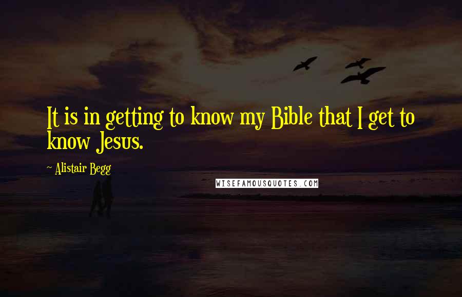 Alistair Begg Quotes: It is in getting to know my Bible that I get to know Jesus.