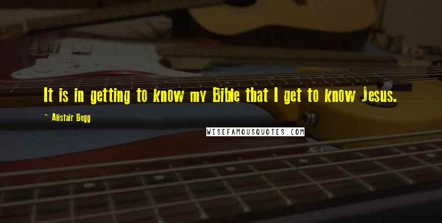 Alistair Begg Quotes: It is in getting to know my Bible that I get to know Jesus.