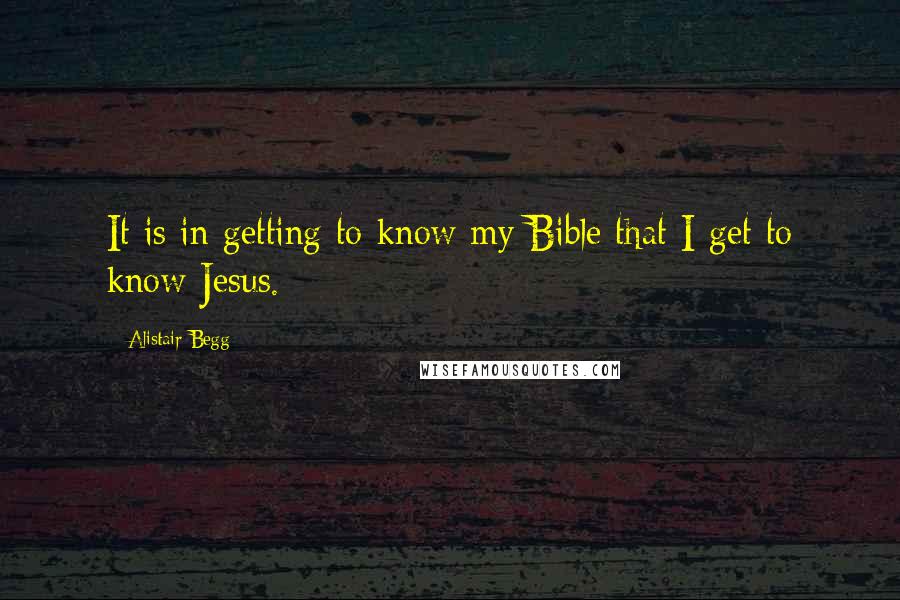Alistair Begg Quotes: It is in getting to know my Bible that I get to know Jesus.